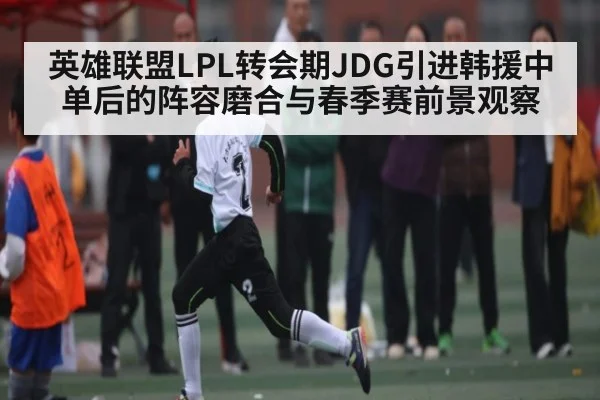 英雄联盟LPL转会期JDG引进韩援中单后的阵容磨合与春季赛前景观察